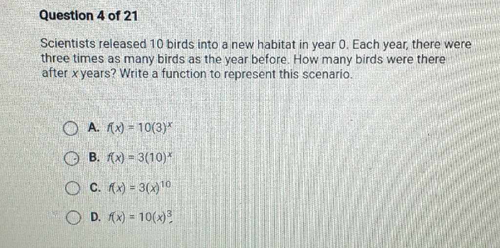 Question 4 of 21
Scientists released 10 birds into a new habitat in year 0 . Each year, there were three times as many birds as the year before. How many birds were there after \( x \) years? Write a function to represent this scenario.
A. \( f(x)=10(3)^{x} \)
B. \( f(x)=3(10)^{x} \)
C. \( f(x)=3(x)^{10} \)
D. \( f(x)=10(x)^{3} \)