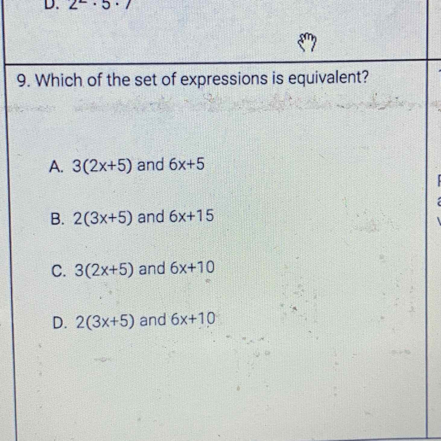 9. Which of the set of expressions is equivalent?
A. \( 3(2 x+5) \) and \( 6 x+5 \)
B. \( 2(3 x+5) \) and \( 6 x+15 \)
C. \( 3(2 x+5) \) and \( 6 x+10 \)
D. \( 2(3 x+5) \) and \( 6 x+10 \)