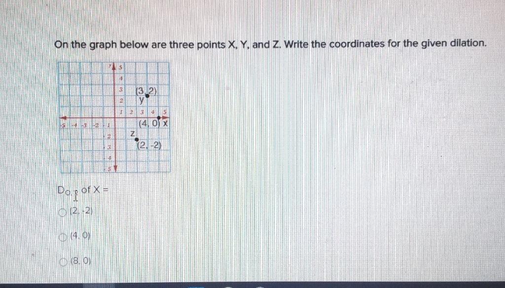 On the graph below are three points \( X, Y \), and \( Z \). Write the coordinates for the given dilation.
Do. of \( x= \)
\( (2,-2) \)
(4. 0 )
(8. 0