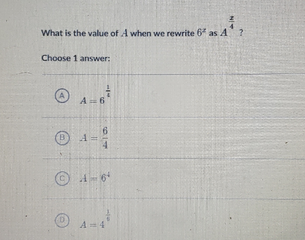 What is the value of \( A \) when we rewrite \( 6^{x} \) as \( A^{\frac{x}{4}} ? \)
Choose 1 answer:
(A) \( A=6^{\frac{1}{4}} \)
(B) \( A=\frac{6}{4} \)
(c) \( A=6^{4} \)
(D) \( A=4^{\frac{1}{6}} \)