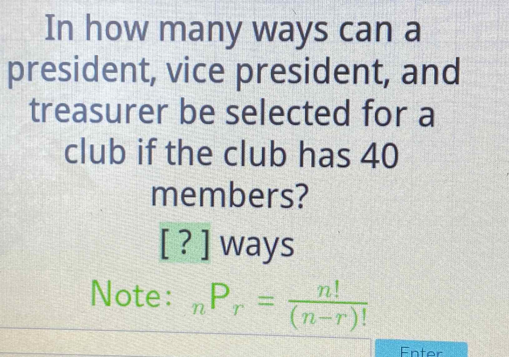 In how many ways can a president, vice president, and treasurer be selected for a club if the club has 40 members?
[?] ways
Note: \( { }_{n} P_{r}=\frac{n !}{(n-r) !} \)