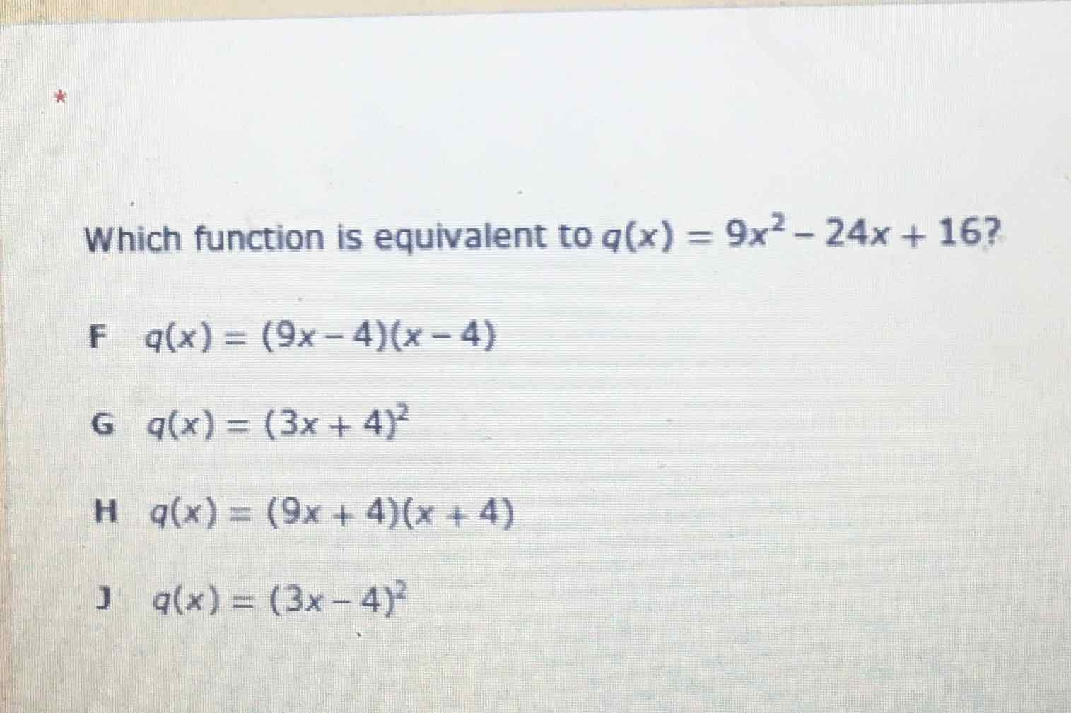 Which function is equivalent to \( q(x)=9 x^{2}-24 x+16 ? \)
F \( \quad q(x)=(9 x-4)(x-4) \)
G \( q(x)=(3 x+4)^{2} \)
H \( q(x)=(9 x+4)(x+4) \)
J \( q(x)=(3 x-4)^{2} \)