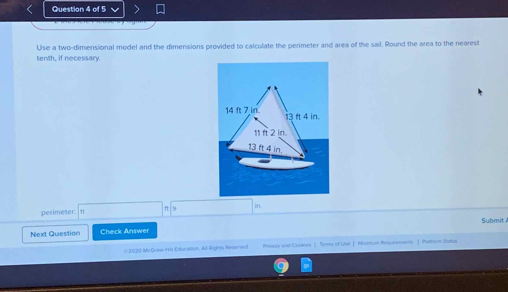 Use a two-dimensional model and the dimensions provided to calculate the perimeter and area of the sail. Round the area to the nearest tenth, if necessary.
perimeter: 11
Next Question Check Answer
Submit
2020 Me Graw. Hill Education All Rights Reserved.