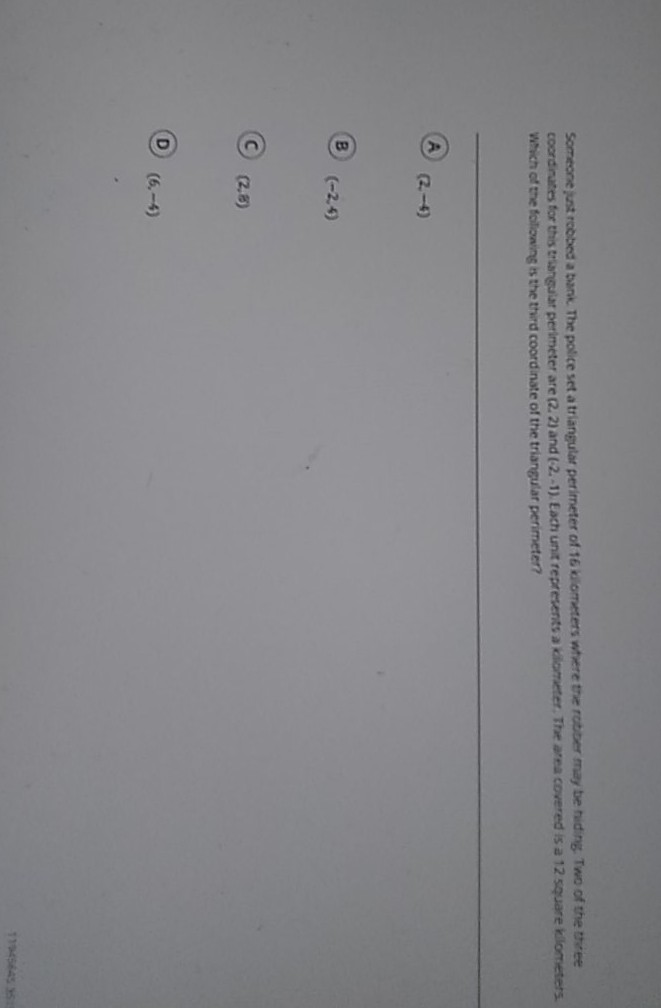 Someone just roobed a bank. The police set a triangutar perimeter of 16 ki ometers where the robor may to thiding. Two of the the coordinates for this trasneular perimeter are (2. 2) and (2.-1). Each unit represents a cilometer. The area covered is a 12 square kliometers. Which of the following is the third coordinate of the triangular perimeter?
A \( (2,-4) \)
B. \( (-2,4) \)
(C) \( (2,8) \)
D \( (6,-4) \)