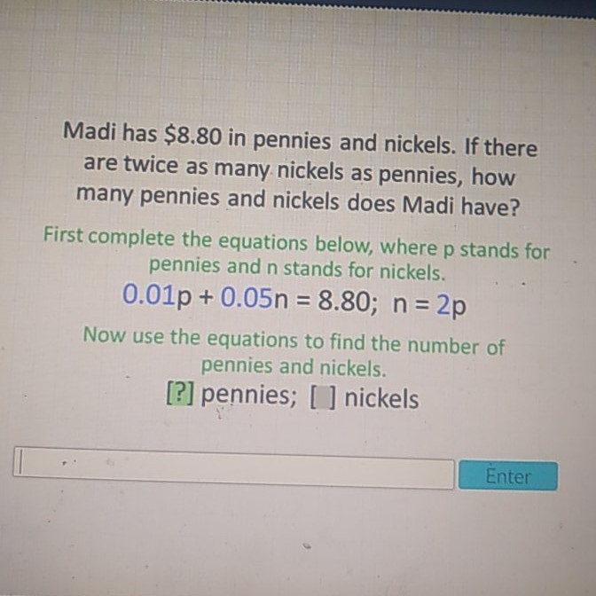 Madi has \( \$ 8.80 \) in pennies and nickels. If there are twice as many nickels as pennies, how many pennies and nickels does Madi have?
First complete the equations below, where \( p \) stands for pennies and \( \mathrm{n} \) stands for nickels.
\( 0.01 p+0.05 n=8.80 ; n=2 p \)
Now use the equations to find the number of pennies and nickels.
[?] pennies; [ ] nickels