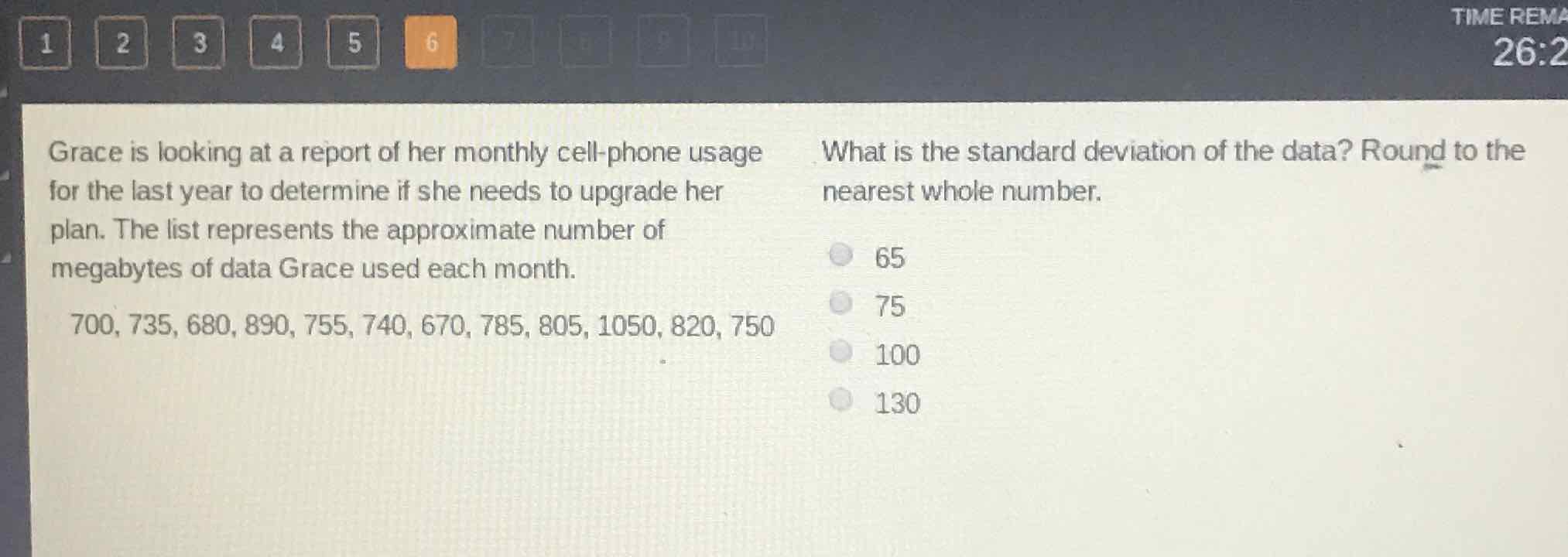 Grace is looking at a report of her monthly cell-phone usage What is the standard deviation of the data? Round to the for the last year to determine if she needs to upgrade her plan. The list represents the approximate number of megabytes of data Grace used each month. nearest whole number.
\( 700,735,680,890,755,740,670,785,805,1050,820,750 \)
65
75
100
130