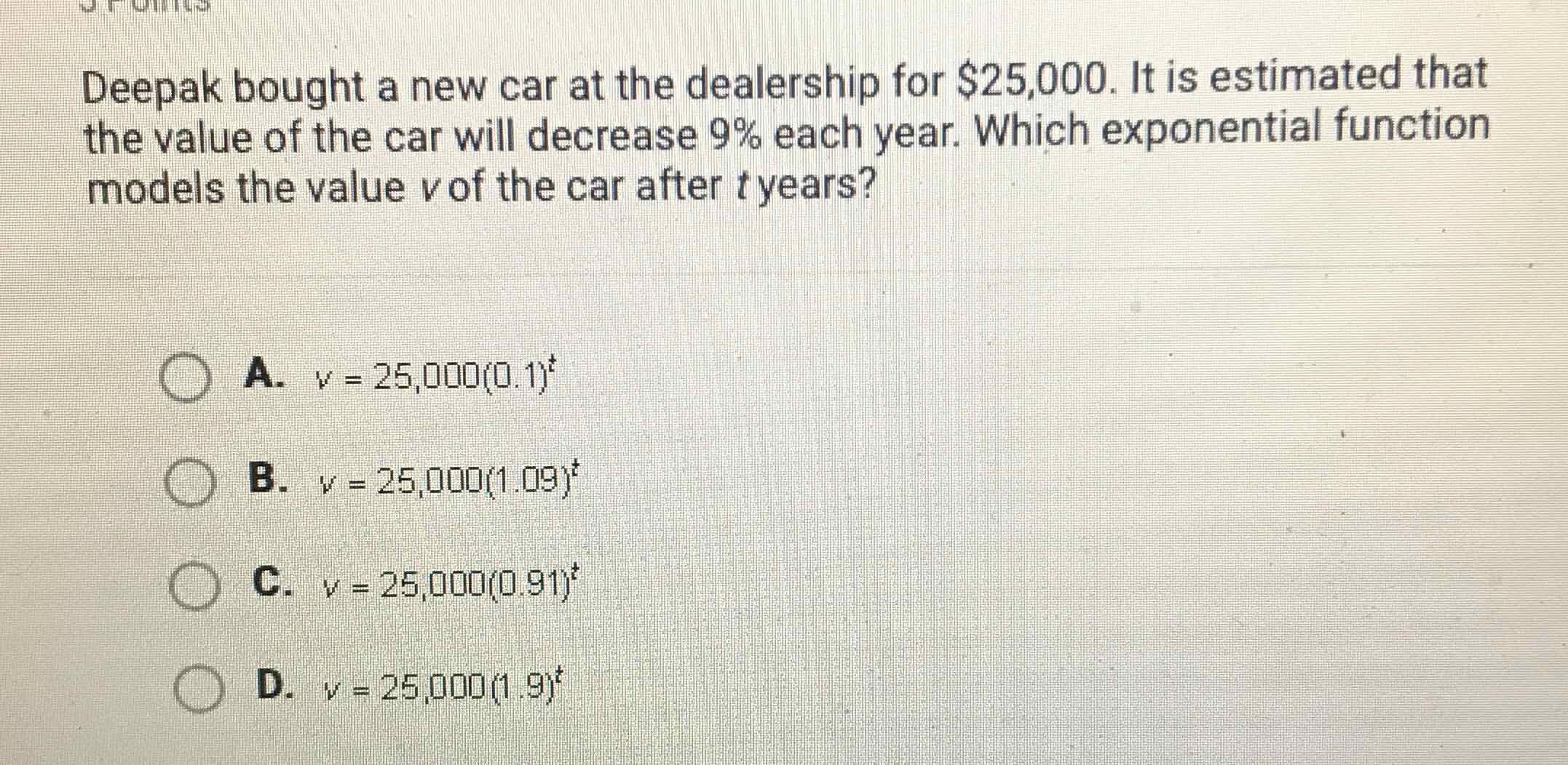 Deepak bought a new car at the dealership for \( \$ 25,000 \). It is estimated that the value of the car will decrease \( 9 \% \) each year. Which exponential function models the value \( v \) of the car after \( t \) years?
A. \( v=25,000(0.1)^{t} \)
B. \( v=25,000(1.09)^{t} \)
C. \( v=25,000(0.91)^{t} \)
D. \( v=25,000(1,9)^{t} \)