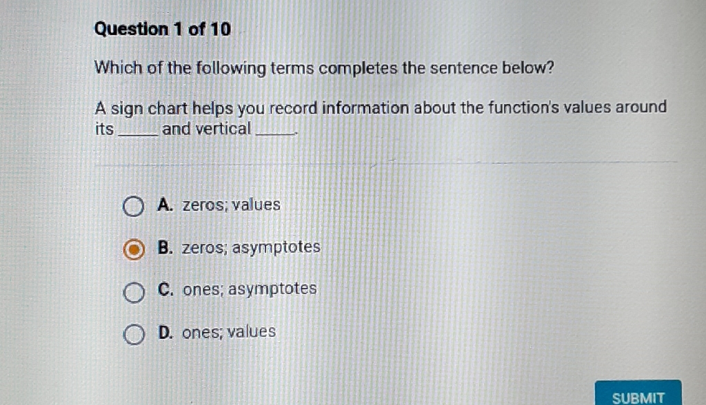 Question 1 of 10
Which of the following terms completes the sentence below?
A sign chart helps you record information about the function's values around its and vertical
A. zeros; values
B. zeros; asymptotes
C. ones; asymptotes
D. ones; values
