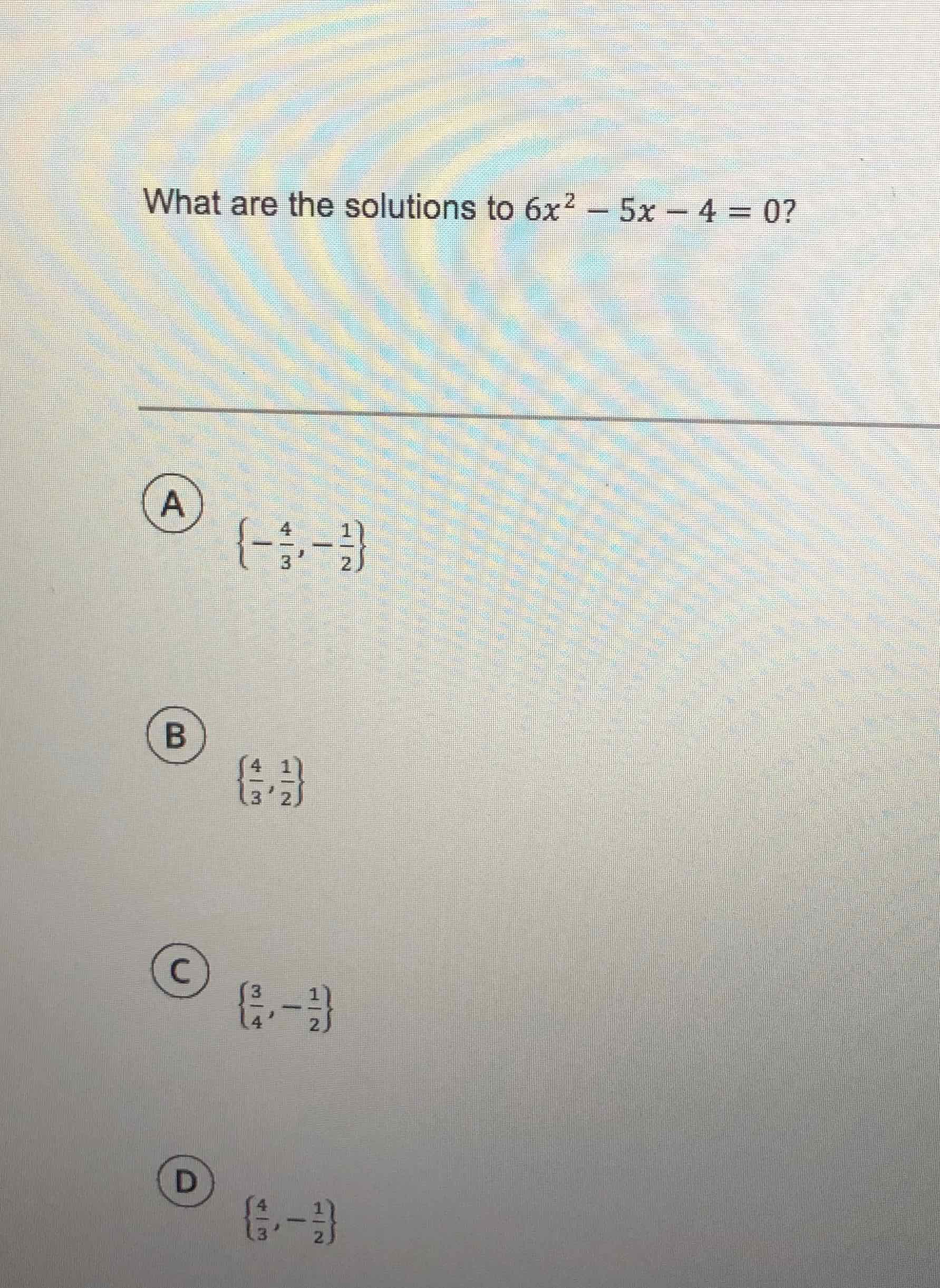 What are the solutions to \( 6 x^{2}-5 x-4=0 \) ?
(A) \( \left\{-\frac{4}{3},-\frac{1}{2}\right\} \)
(B) \( \left\{\frac{4}{3}, \frac{1}{2}\right\} \)
(C) \( \left\{\frac{3}{4},-\frac{1}{2}\right\} \)
(D) \( \left\{\frac{4}{3},-\frac{1}{2}\right\} \)