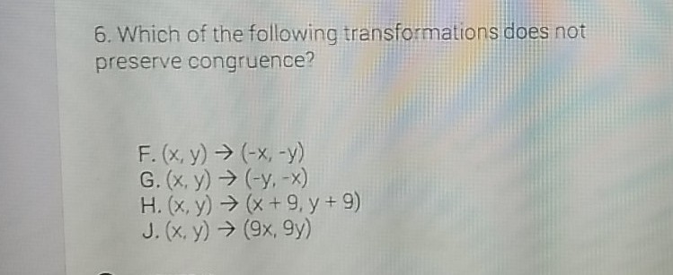 6. Which of the following transformations does not preserve congruence?
\[
\begin{array}{l}
\text { F. }(x, y) \rightarrow(-x,-y) \\
\text { G. }(x, y) \rightarrow(-y,-x) \\
\text { H. }(x, y) \rightarrow(x+9, y+9) \\
\text { J. }(x, y) \rightarrow(9 x, 9 y)
\end{array}
\]