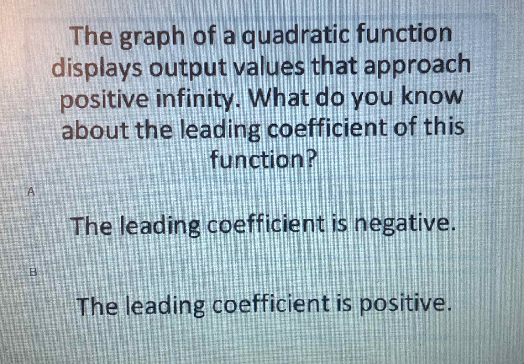 The graph of a quadratic function displays output values that approach positive infinity. What do you know about the leading coefficient of this function?

The leading coefficient is negative.
The leading coefficient is positive.