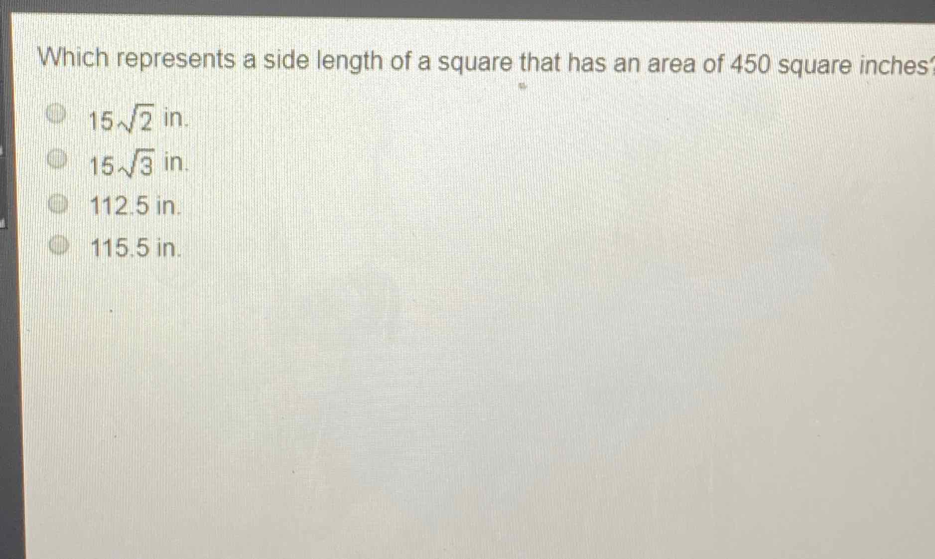 Which represents a side length of a square that has an area of 450 square inches
\( 15 \sqrt{2} \) in.
\( 15 \sqrt{3} \) in.
\( 112.5 \) in.
\( 115.5 \) in.