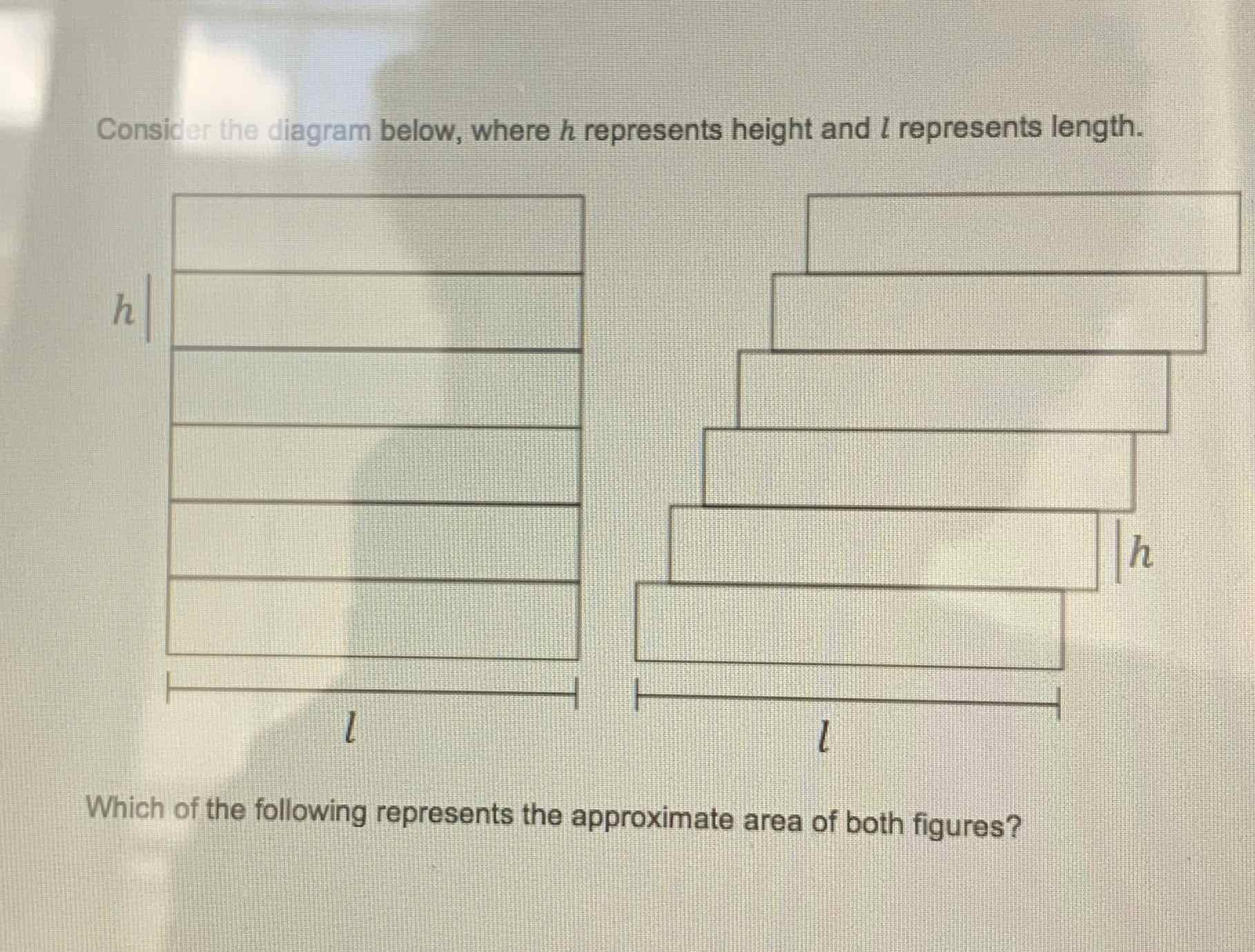 Consider the diagram below, where \( h \) represents height and \( l \) represents length.
Which of the following represents the approximate area of both figures?