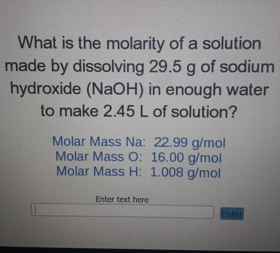 What is the molarity of a solution made by dissolving \( 29.5 \mathrm{~g} \) of sodium hydroxide ( \( \mathrm{NaOH} \) ) in enough water to make \( 2.45 \mathrm{~L} \) of solution?
Molar Mass Na: \( 22.99 \mathrm{~g} / \mathrm{mol} \) Molar Mass O: \( 16.00 \mathrm{~g} / \mathrm{mol} \) Molar Mass H: \( 1.008 \mathrm{~g} / \mathrm{mol} \)
Enter text here