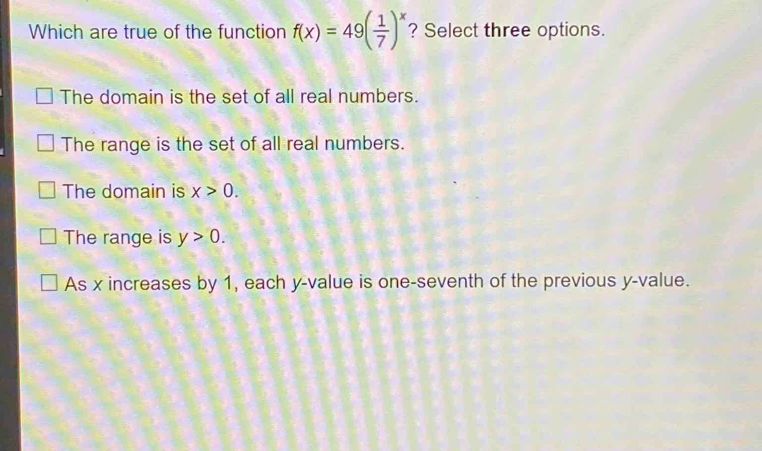 Which are true of the function \( f(x)=49\left(\frac{1}{7}\right)^{x} \) ? Select three options.
The domain is the set of all real numbers.
The range is the set of all real numbers.
The domain is \( x>0 \).
The range is \( y>0 \).
As \( x \) increases by 1 , each \( y \)-value is one-seventh of the previous \( y \)-value.