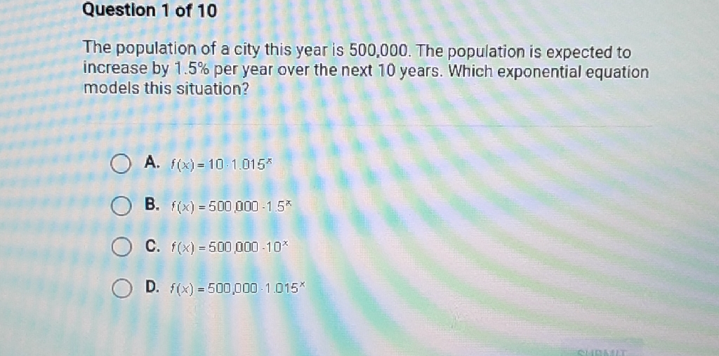 Question 1 of 10
The population of a city this year is 500,000 . The population is expected to increase by \( 1.5 \% \) per year over the next 10 years. Which exponential equation models this situation?
A. \( f(x)=10 \cdot 1.015^{x} \)
B. \( f(x)=500,000 \cdot 1.5^{x} \)
C. \( f(x)=500,000 \cdot 10^{x} \)
D. \( f(x)=500,000 \cdot 1.015^{x} \)