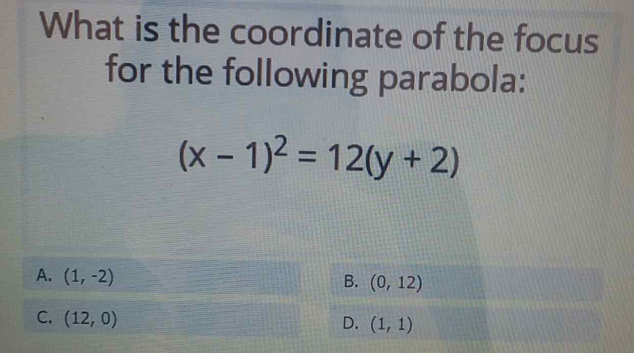 What isthe coordinate of the focus for the following parabola:
\[
(x-1)^{2}=12(y+2)
\]
A. \( (1,-2) \)
B. \( (0,12) \)
C. \( (12,0) \)
D. \( (1,1) \)