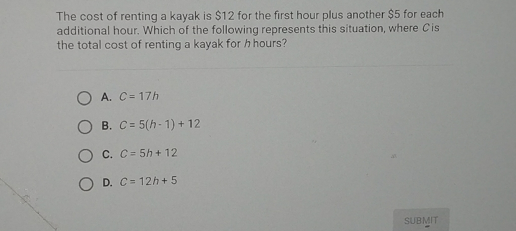 The cost of renting a kayak is \( \$ 12 \) for the first hour plus another \( \$ 5 \) for each additional hour. Which of the following represents this situation, where \( C \) is the total cost of renting a kayak for \( h \) hours?
A. \( C=17 h \)
B. \( C=5(h-1)+12 \)
C. \( C=5 h+12 \)
D. \( C=12 h+5 \)