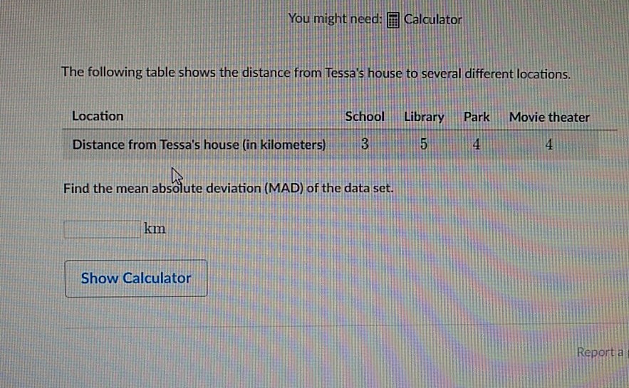 You might need: 囘 Calculator
The following table shows the distance from Tessa's house to several different locations.
\begin{tabular}{lcccc} 
Location & School & Library & Park & Movie theater \\
\hline Distance from Tessa's house (in kilometers) & 3 & 5 & 4 & 4
\end{tabular}
Find the mean absolute deviation (MAD) of the data set.
\( \mathrm{km} \)
Show Calculator
Reporta