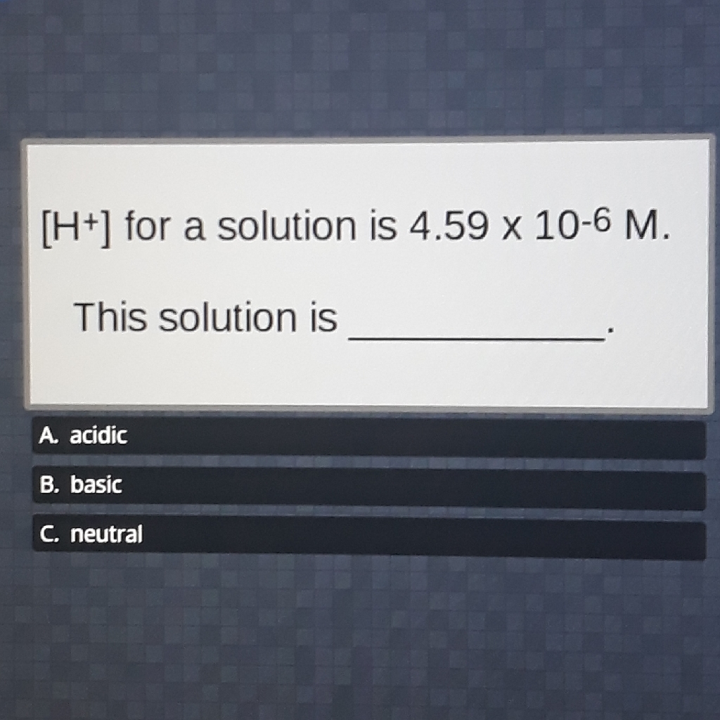 \( \left[\mathrm{H}^{+}\right] \)for a solution is \( 4.59 \times 10^{-6} \mathrm{M} \).
This solution is
A. acidic
B. basic
c. neutral