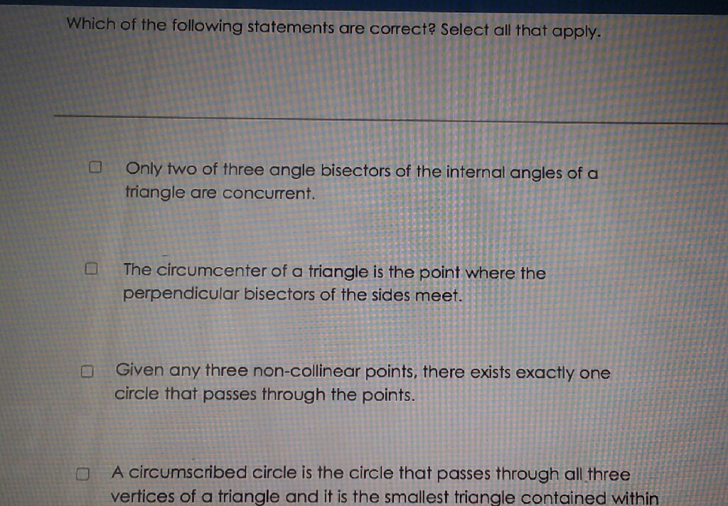 Which of the following statements are correct? Select all that apply.
Only two of three angle bisectors of the internal angles of a triangle are concurrent.
The circumcenter of a triangle is the point where the perpendicular bisectors of the sides meet.
Given any three non-collinear points, there exists exactly one circle that passes through the points.
A circumscribed circle is the circle that passes through all three vertices of a triangle and it is the smallest triangle contained within