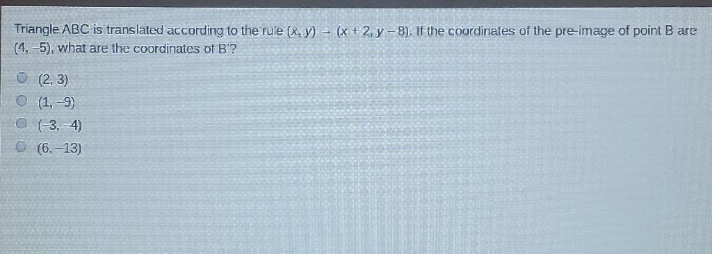 Triangle \( A B C \) is translated according to the rule \( (x, y) \rightarrow(x+2, y-8) \). If the coordinates of the pre-image of point \( B \) are \( (4,-5) \), what are the coordinates of B'?
\( (2,3) \)
\( (1,-9) \)
\( (-3,-4) \)
\( (6,-13) \)