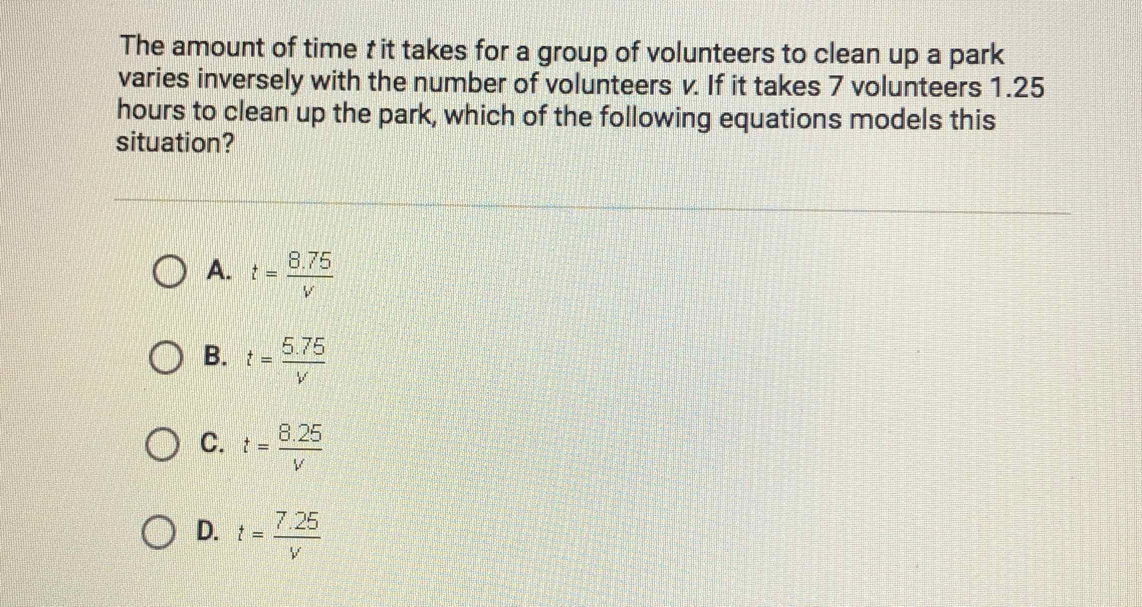 The amount of time \( t \) it takes for a group of volunteers to clean up a park varies inversely with the number of volunteers \( v \). If it takes 7 volunteers \( 1.25 \) hours to clean up the park, which of the following equations models this situation?
A. \( t=\frac{8.75}{v} \)
B. \( t=\frac{5.75}{v} \)
C. \( t=\frac{8.25}{v} \)
D. \( t=\frac{7.25}{v} \)