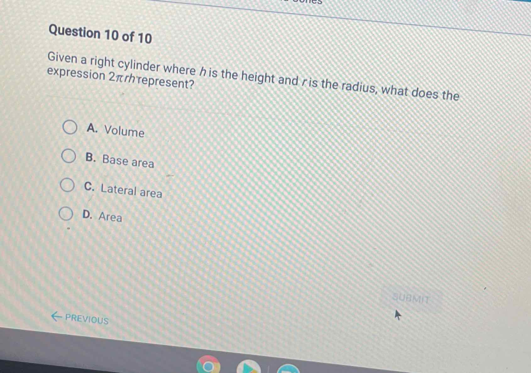 Question 10 of 10
Given a right cylinder where \( h \) is the height and \( r \) is the radius, what does the expression \( 2 \pi r h \) represent?
A. Volume
B. Base area
C. Lateral area
D. Area