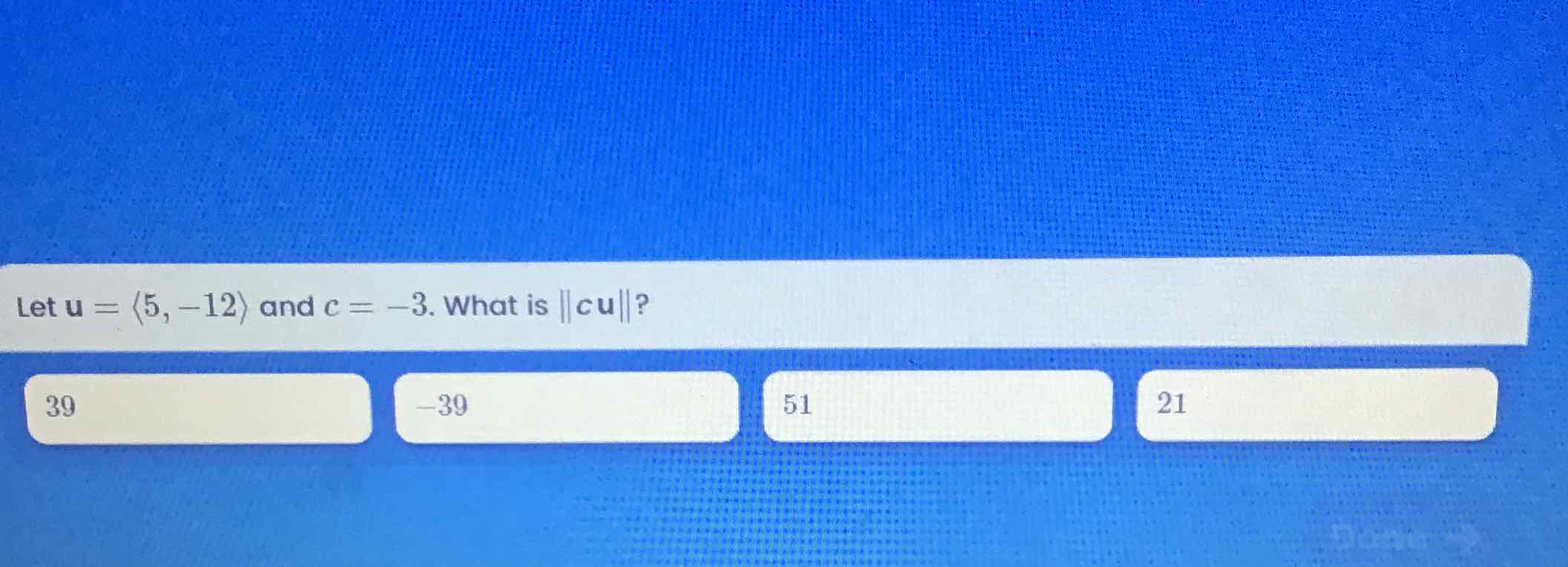 Let \( \mathbf{u}=\langle 5,-12\rangle \) and \( c=-3 \). What is \( \|c \mathbf{u}\| \) ?
39
\( -39 \)
51
21