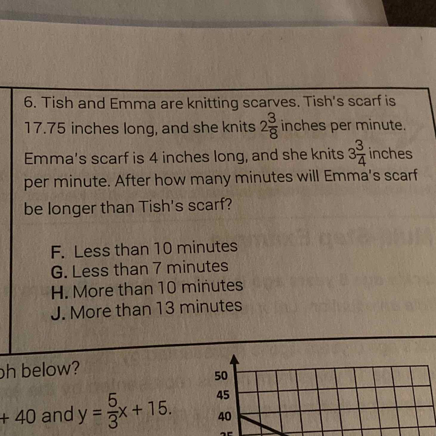 6. Tish and Emma are knitting scarves. Tish's scarf is \( 17.75 \) inches long, and she knits \( 2 \frac{3}{8} \) inches per minute. Emma's scarf is 4 inches long, and she knits \( 3 \frac{3}{4} \) inches per minute. After how many minutes will Emma's scarf be longer than Tish's scarf?
F. Less than 10 minutes
G. Less than 7 minutes
H. More than 10 minutes
J. More than 13 minutes