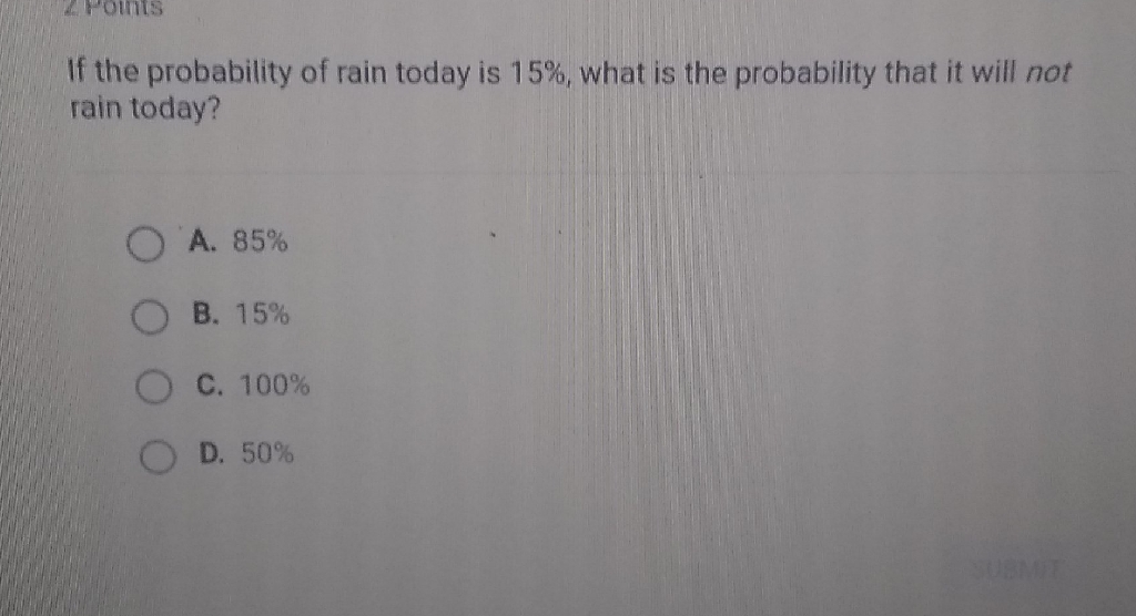 If the probability of rain today is \( 15 \% \), what is the probability that it will not rain today?
A. \( 85 \% \)
B. \( 15 \% \)
C. \( 100 \% \)
D. \( 50 \% \)