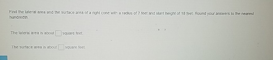 Find the lateral area and the surface area of a right cone with a radius of 7 feet and slant height of 18 feet Round your answers to the nearest hundredth
The lateral area is about \( \square \) square feet.
The surface area is about square feet