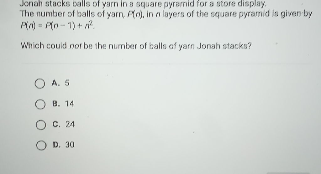 Jonah stacks balls of yarn in a square pyramid for a store display. The number of balls of yarn, \( P(n) \), in \( n \) layers of the square pyramid is given by \( P(n)=P(n-1)+n^{2} . \)
Which could not be the number of balls of yarn Jonah stacks?
A. 5
B. 14
C. 24
D. 30