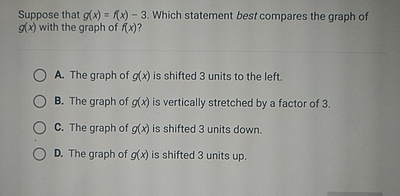 Suppose that \( g(x)=f(x)-3 \). Which statement best compares the graph of \( g(x) \) with the graph of \( f(x) \) ?
A. The graph of \( g(x) \) is shifted 3 units to the left.
B. The graph of \( g(x) \) is vertically stretched by a factor of 3 .
C. The graph of \( g(x) \) is shifted 3 units down.
D. The graph of \( g(x) \) is shifted 3 units up.