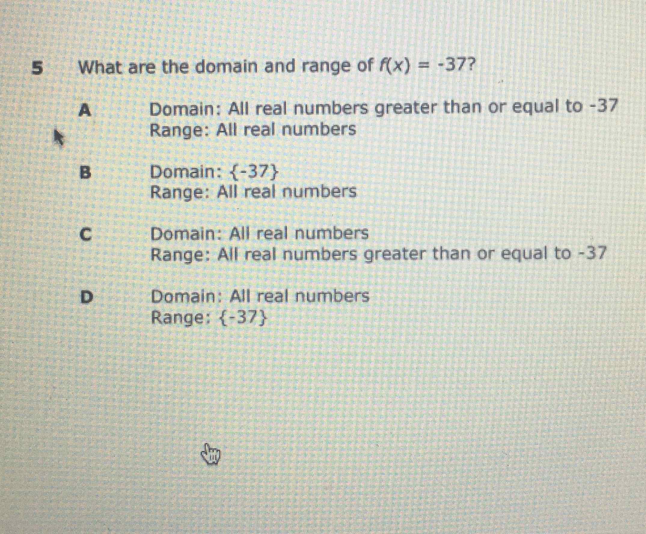 5 What are the domain and range of \( f(x)=-37 ? \)
A Domain: All real numbers greater than or equal to \( -37 \) Range: All real numbers
B Domain: \( \{-37\} \)
Range: All real numbers
c Domain: All real numbers
Range: All real numbers greater than or equal to \( -37 \)
D Domain: All real numbers
Range: \{-37\}