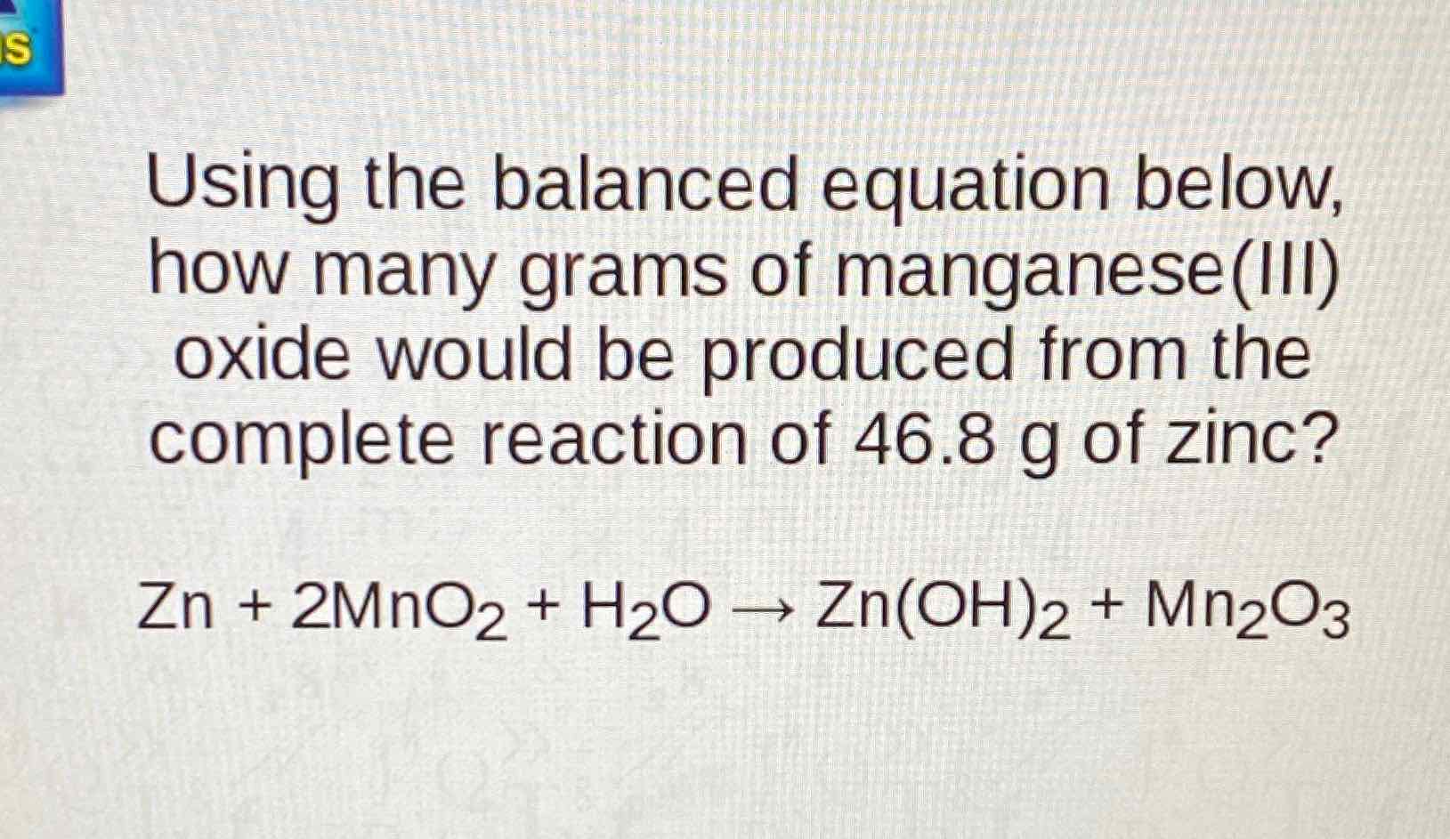 Using the balanced equation below, how many grams of manganese(III) oxide would be produced from the complete reaction of \( 46.8 \mathrm{~g} \) of zinc?
\[
\mathrm{Zn}+2 \mathrm{MnO}_{2}+\mathrm{H}_{2} \mathrm{O} \rightarrow \mathrm{Zn}(\mathrm{OH})_{2}+\mathrm{Mn}_{2} \mathrm{O}_{3}
\]