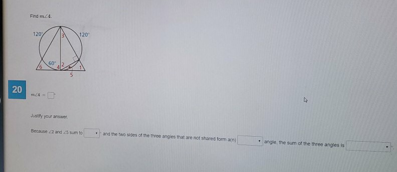 Find \( m \angle 4 \).
20
\( m \angle A= \)
Justily your answee.
Because \( \angle 2 \) and \( \angle \) sum to . Wind the two sides ot the three angles that are not shared form a(n)
Thigle, the sum of the three angles is