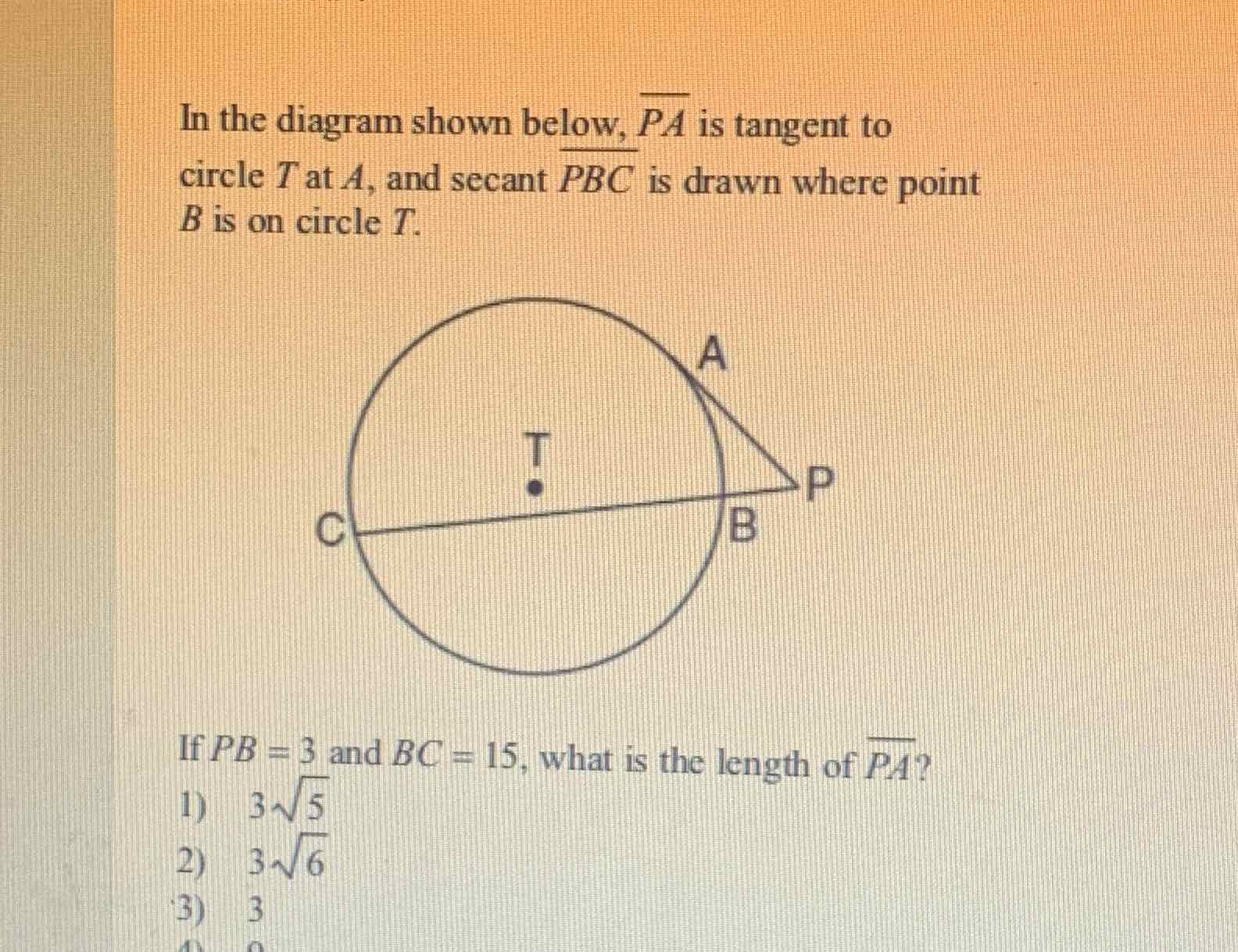 In the diagram shown below, \( \overline{P A} \) is tangent to circle \( T \) at \( A \), and secant \( \overline{P B C} \) is drawn where point \( B \) is on circle \( T \).
If \( P B=3 \) and \( B C=15 \), what is the length of \( \overline{P A} \) ?
1) \( 3 \sqrt{5} \)
2) \( 3 \sqrt{6} \)
3) 3