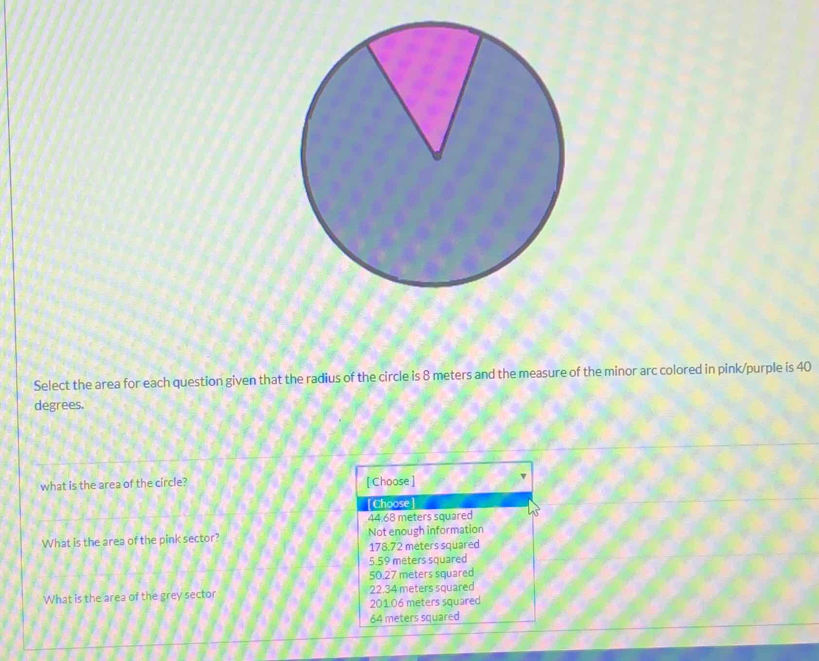 Select the area for each question given that the radius of the circle is 8 meters and the measure of the minor arc colored in pink/purple is 40 degrees.
what is the area of the circle?
What is the ares of the pink sector?
What is the area of the grey sector
\begin{tabular}{|l|} 
[Choose] \\
[Choose] \\
\( 44.68 \) meters squared \\
Not enough information \\
\( 178.72 \) meters squared \\
559 meters squared \\
\( 50.27 \) meters squared \\
\( 22.34 \) meters squared \\
\( 201.06 \) meters squared \\
64 meters squared
\end{tabular}