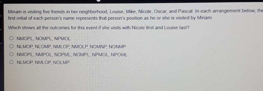 Miriam is visiting five friends in her neighborhood, Louise, Mike, Nicole, Oscar, and Pascal In each arrangement below, the first initial of each person's name represents that person's position as he or she is visited by Miriam.
Which shows all the outcomes for this event if she visits with Nicole first and Louise last?
NMOPL, NOMPL, NPMOL
NLMOP, NLOMP, NIMLOP, NMOLP, NOMNP, NONIMP
NMOPL, NIMPOL, NOPML, NOMPL, NPIVOL, NPOML
NLIMOP, NILOP, NOLIMP