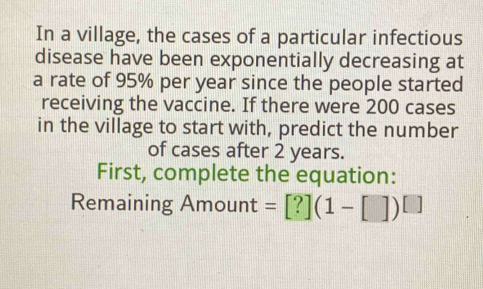 In a village, the cases of a particular infectious disease have been exponentially decreasing at a rate of \( 95 \% \) per year since the people started receiving the vaccine. If there were 200 cases in the village to start with, predict the number of cases after 2 years.
First, complete the equation:
Remaining Amount \( =[?](1-[])[] \)