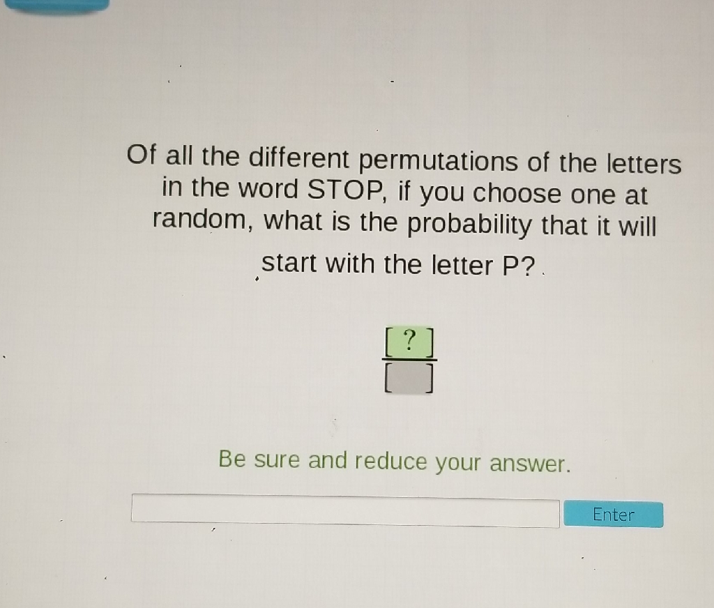 Of all the different permutations of the letters in the word STOP, if you choose one at random, what is the probability that it will start with the letter P?
Be sure and reduce your answer.
