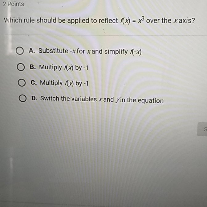 2 Points
Which rule should be applied to reflect \( f(x)=x^{3} \) over the \( x \) axis?
A. Substitute - \( x \) for \( x \) and simplify \( f(-x) \)
B. Multiply \( f(x) \) by \( -1 \)
C. Multiply \( f(y) \) by \( -1 \)
D. Switch the variables \( x \) and \( y \) in the equation