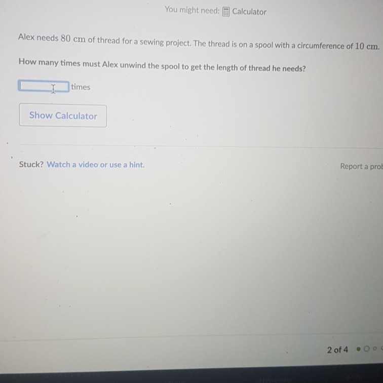 You might need: 溧 Calculator
Alex needs \( 80 \mathrm{~cm} \) of thread for a sewing project. The thread is on a spool with a circumference of \( 10 \mathrm{~cm} \).
How many times must Alex unwind the spool to get the length of thread he needs?
- times
Show Calculator
Stuck? Watch a video or use a hint.
Report a prot
2 of 4