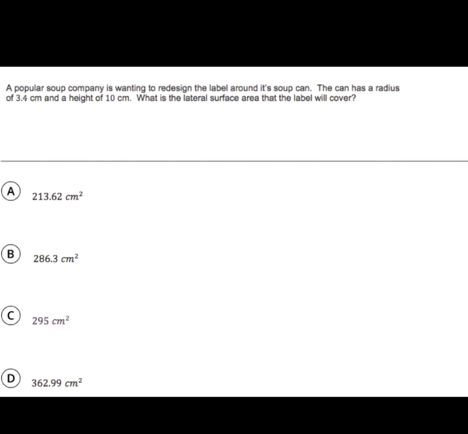A popular soup company is wanting to redesign the label around it's soup can. The can has a radius of \( 3.4 \mathrm{~cm} \) and a height of \( 10 \mathrm{~cm} \). What is the lateral surface area that the label will cover?
(A) \( 213.62 \mathrm{~cm}^{2} \)
(B) \( 286.3 \mathrm{~cm}^{2} \)
(C) \( 295 \mathrm{~cm}^{2} \)
(D) \( 362.99 \mathrm{~cm}^{2} \)