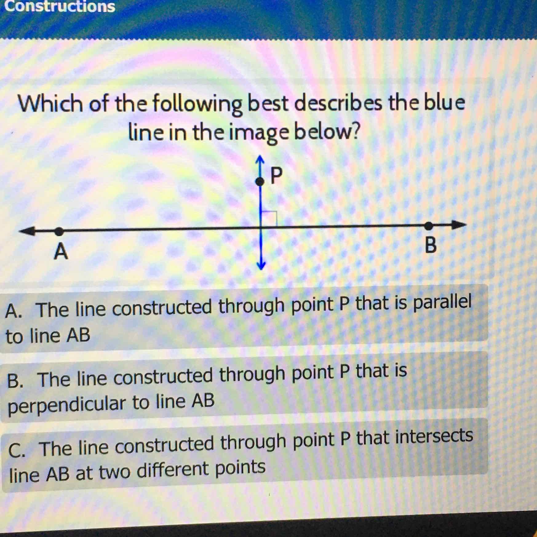 Which of the following best describes the blue line in the image below?

A. The line constructed through point \( P \) that is parallel to line \( A B \)
B. The line constructed through point \( P \) that is perpendicular to line \( A B \)
C. The line constructed through point \( \mathrm{P} \) that intersects line \( A B \) at two different points