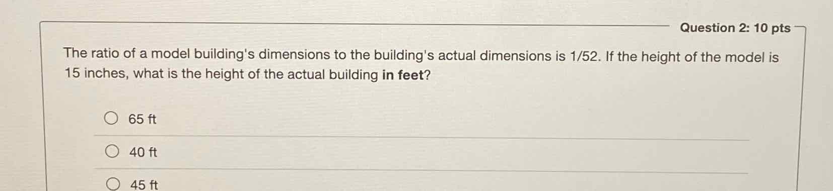 The ratio of a model building's dimensions to the building's actual dimensions is \( 1 / 52 \). If the height of the model is 15 inches, what is the height of the actual building in feet?
\( 65 \mathrm{ft} \)
\( 40 \mathrm{ft} \)
\( 45 \mathrm{ft} \)