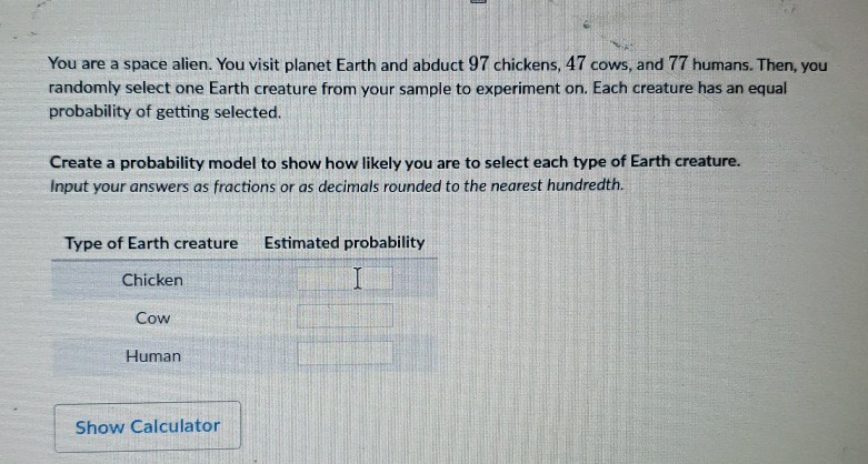 You are a space alien. You visit planet Earth and abduct 97 chickens, 47 cows, and 77 humans. Then, you randomly select one Earth creature from your sample to experiment on. Each creature has an equal probability of getting selected.
Create a probability model to show how likely you are to select each type of Earth creature. Input your answers as fractions or as decimals rounded to the nearest hundredth.
Type of Earth creature Estimated probability
Chicken
Cow
Human
Show Calculator