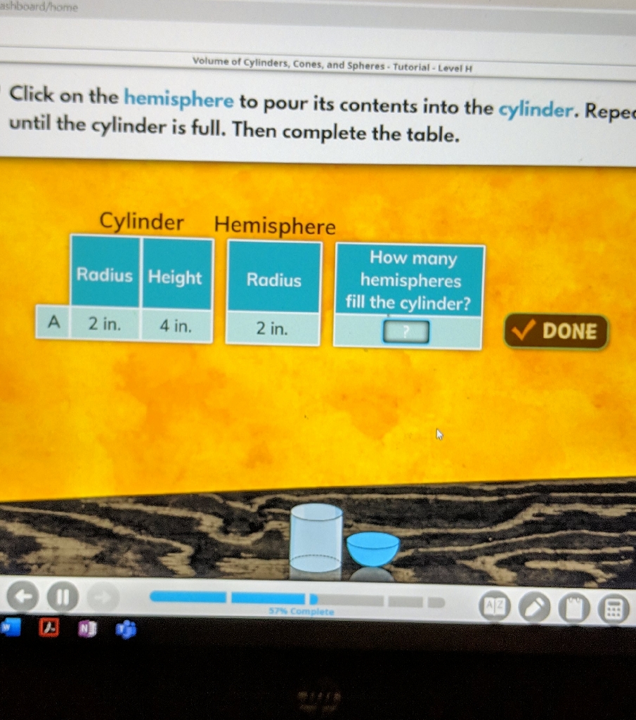 Click on the hemisphere to pour its contents into the cylinder. Repe until the cylinder is full. Then complete the table.
Cylinder Hemisphere
\begin{tabular}{|l|l|l|}
\hline & Radius & Height \\
\hline A & 2 in. & 4 in. \\
\hline
\end{tabular}
\begin{tabular}{|c|}
\hline Radius \\
\hline 2 in. \\
\hline How many hemispheres fill the cylinder? \\
\hline
\end{tabular}
DONE