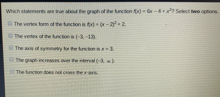 Which statements are true about the graph of the function \( f(x)=6 x-4+x^{2} ? \) Select two options.
The vertex form of the function is \( f(x)=(x-2)^{2}+2 \).
The vertex of the function is \( (-3,-13) \).
The axis of symmetry for the function is \( x=3 \).
The graph increases over the interval \( (-3, \infty) \).
The function does not cross the \( x \)-axis.